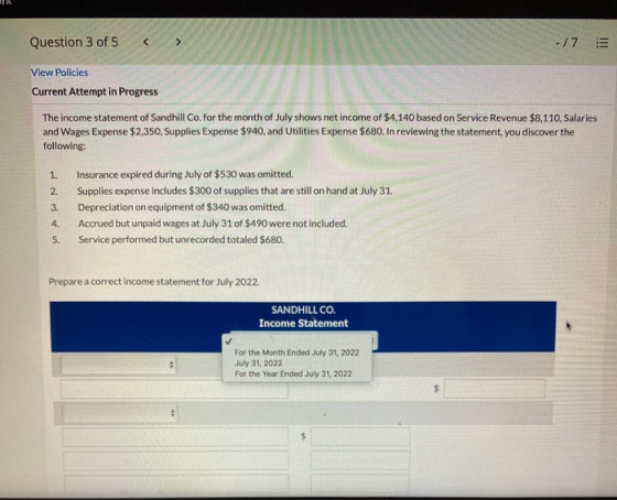 Question 3 of 5 < -/7 E View Policies Current Attempt in Progress The income statement of Sandhill Co. for the month of July