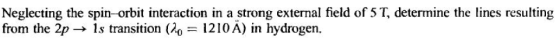 Neglecting the spin-orbit interaction in a strong external field of 5 T, determine the lines resulting from the 2p → Is trans