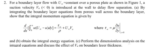 2. For a boundary layer flow with U suction velocity Vo (0 is introduced at the wall to delay flow separation. (a) By integrating the boundary layer equations from porous wall across the boundary layer, show that the integral momentum equation is given by -constant over a porous plate as shown in Figure 1, a Ou where τνν-μ w- 1 оу y-o and (b) obtain the integral energy equation. (c) Perform the dimensionless analysis on the integral equations and discuss the effect of Vo on boundary layer thickness.
