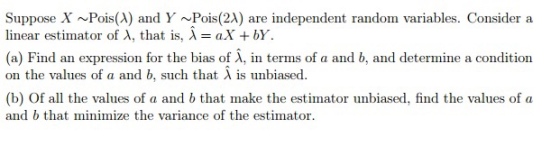 Suppose X~Pois(A) and Y ~Pois(2A) are independent random variables. Consider a linear estimator of λ, that is, λ = aX + bY. (a) Find an expression for the bias of λ, in terms of a and b, and determine a condition on the values of a and b, such that λ is unbiased. (b) Of all the values of a and b that make the estimator unbiased, find the values of oa and b that minimize the variance of the estimator.