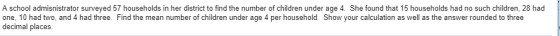 A school admisnistrator surveyed 57 households in her district to find the number of children under age 4. She found that 15 households had no such children, 28 had one, 10 had two, and 4 had three. Find the mean number of children under age 4 per household. Show your calculation as well as the answer rounded to three decimal places