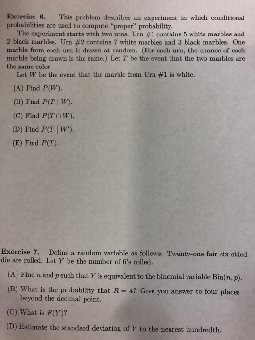Exercise 6. This problem describes an experiment in which conditional probabilities are used to compute proper probability. The experiment starts with two urns, Urn #1 contains 5 white marbles and 2 black marbles. Urn #2 contains 7 white marbles and 3 black marbles. One marble from each urn is drawn at random. (For each urn, the chance of each marble being drawn is the same.) Let T be the event that the two marbles are the same color. Let W be the event that the marble from Urn #1 is white. (A) Find P(W). (B) Find P(T | W) (C) Find P(Tnw). (D) Find P(T | W). (E) Find P(T). Exercise 7. die are rolled. Let Y be the number of 6s rolled. Define a random variable as follows: Twenty-one fair six-sided (A) Find n and p such that Y is equivalent to the binomial variable Bin(n,p). (B) What is the probability that R 4? Give you answer to four places beyond the decimal point. (C) What is E(Y)? (D) Estimate the standard deviation of Y to the nearest hundredth.