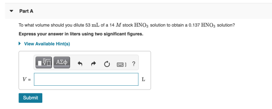 Part A To what volume should you dilute 53 mL of a 14 M stock HNO3 solution to obtain a 0.137 HNO3 solution? Express your ans