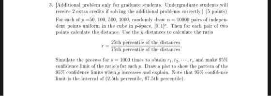 3· [Additional problem only for graduate students. Undergraduate students will receive 2 extra credits if solving the additional problems correctly.l (5 points) For each of p 50, 100, 500, 1000, randomly drawn 10000 pairs of indepen dent points uniform in the cube in p-space, [0, 1]P. Then for each pair of two points calculate the distance. Use the n distances to calculate the ratio 25th percentile of the distances 75th percentile of the distances Simulate the process for s = 1000 times to obtain ri, r2: ,r, and make 95% confidence limit of the ratios for each p. Draw a plot to show the pattern of the 95% confidence limits when P increases and explain. Note that 95% confidence limit is the interval of (2.5th percentile, 97.5th percentile)