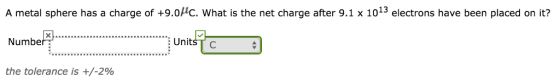 A metal sphere has a charge of +9.0HC. What is the net charge after 9.1 x 1013 electrons have been placed on it? Number UnitšTo the tolerance is +/-2%