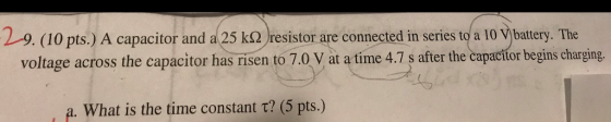 29. (10 pts.) A capacitor and a25 ko resistor are connected in series to a 10vbatery. The voltage across the capacitor has risen to 7.0 V at a time 4.7 s after the capacitor begins charging a. What is the time constant t? (5 pts.)
