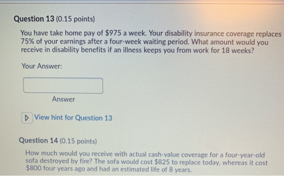 Question 13 (0.15 points) You have take home pay of $975 a week. Your disability insurance coverage replaces 75% of your earn