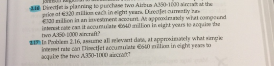 jonnsor Re8O 216 Directjet is planning to purchase two Airbus A350-1000 aircraft at the price of 320 million each in eight years. Directjet currently has e320 million in an investment account. At approximately what compound interest rate can it accumulate 640 million in eight years to acquire the two A350-1000 aircraft? 2.17 In Problem 2.16, assume all relevant data, at approximately what simple interest rate can DirectJet accumulate 640 million in eight years to acquire the two A350-1000 aircraft?