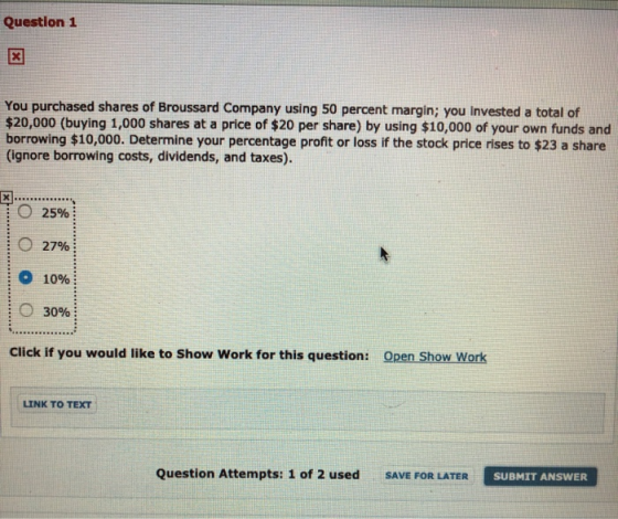 Question 1 You purchased shares of Broussard Company using 50 percent margin; you invested a total of $20,000 (buying 1,000 s