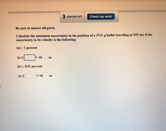 3 attempts left Check my work Be sure to answer all parts. Calculate the minimum uncertainty in the position of a 27.5-g bull
