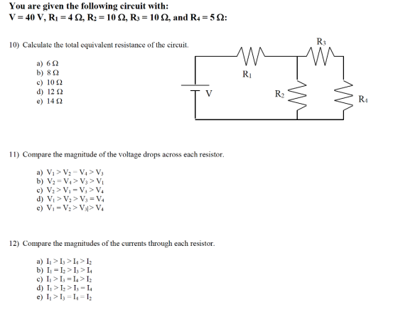You are given the following circuit with: -40 V, Ri = 4 ?, R2 = 10?, R3 = 10 ?, and R,-52 10) Calculate the total equivalent resistance of the circuit. a) 6? b) 8? c) 10 ? d) 12? e) 14? 11) Compare the magnitude of the voltage drops across each resistor 12) Compare the magnitudes of the currents through each resistor a) >4> 12 b) II>I> I4 e) I>I-4> I2 e) 11 > 13?14?12