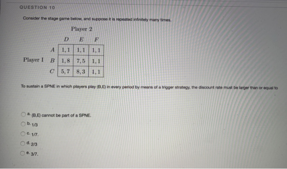QUESTION 10 Consider the stage game below, and suppose it is repeated infinitely many times. Player 2 D E F A 1,1 1,1 1,1 Player I B 1,8 7,5 1.1 C 5,7 8,3 1,1 To sustain a SPNE in which players play (B.D in every period by means of a trigger strategy, the discount rate must be larger than or equal to o a. O b. 1/3 (B.E) cannot be part of a SPNE o d.23 Ce.3/7.
