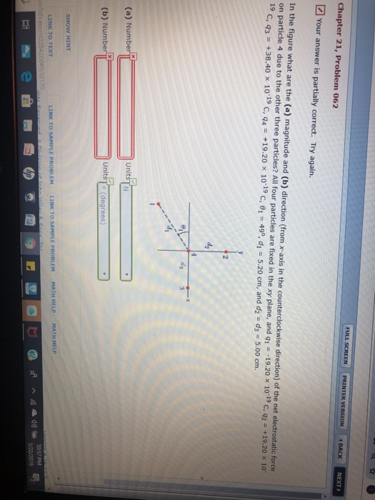 NEXT Chapter 21, Problem 062 Your answer is partially correct. Try again In the figure what are the (a) magnitude and (b) direction (from x-axis in the counterclockwise direction) of the net electrostatic force on particle 4 due to the other three particles? All four particles are fixed in the xy plane, and q.--19.20 × 10-19 C, +19,20 x 10 19 С, q3-+38.40 x 10-19 C, q4 + 19.20 x 10-19 С, θί 49°, di 5.20 cm, and d2 dz 5.00 cm. UnitsT N (a) Numb Unit (b) Numbe 1057 PM LINK TO TEXT