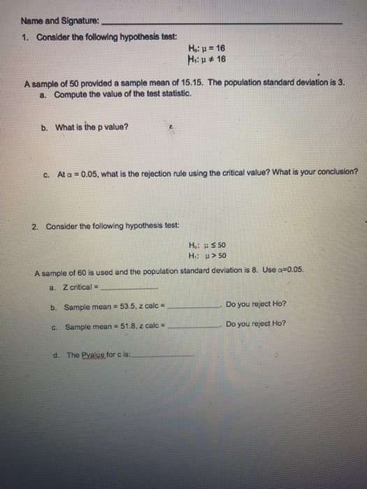 Name and Signature: 1. Consider the following hypothesis test A sample of 50 provided a sample mean of 15.15. The population standard deviation is 3. a. Compute the value of the test statistic. b. What is the p value? C. At α : 0.05, what is the rejection rule using the critical value? what is your conclusion? 2. Consider the following hypothesis test: A sample of 60 is used and the population standard deviation is 8. Use a 0.05. a. Z critical b. Sample mean # 53.5, z calc . ....--------. Do you roroct Ho? c. Sample mean 51.8, z calc . Do you reject Ho? d. The Bahar for c is:-