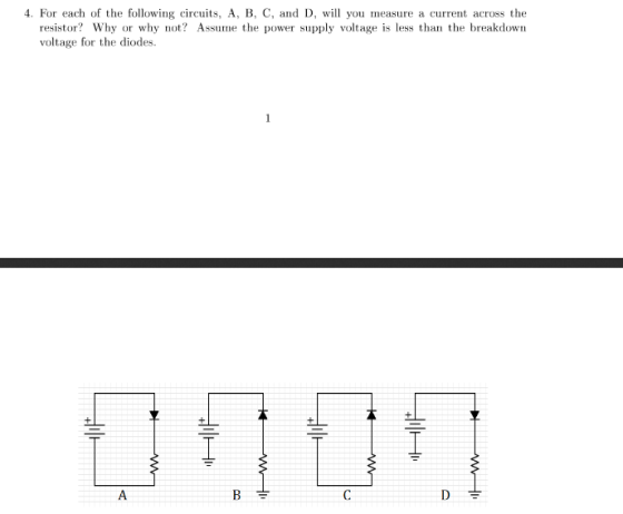 4. For each of the following circuits, A, B, C, and D, will you measure a current across the resistor? Why or why not? Assume the power supply voltage is less than te breakdown voltage for the diodes
