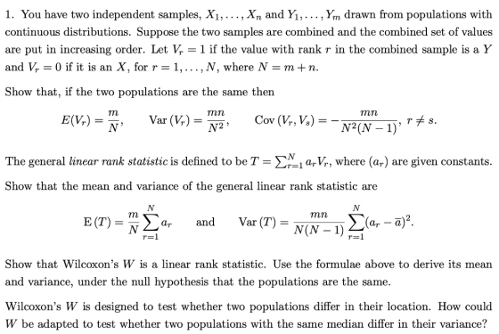 1. You have two independent samples, Xi,..., Xn and Yi,... , Ym drawn from populations with continuous distributions. Suppose the two samples are combined and the combined set of values are put in increasing order. Let Vr- 1 if the value with rank r in the combined sample is a Y and V,-0 if it is an X, for r-1, . . . ,N, where N-m+ n. Show that, if the two populations are the same then mn E(V) TES The general linear rank statistic is defined to be T-:-1 ary, where (ar) are given constants. Show that the mean and variance of the general linear rank statistic are mn E (T)- N 2arandVar (T) - Show that Wilcoxons W is a linear rank statistic. Use the formulae above to derive its mean and variance, under the null hypothesis that the populations are the same. Wilcoxons W is designed to test whether two populations differ in their location. How could W be adapted to test whether two populations with the same median differ in their variance?