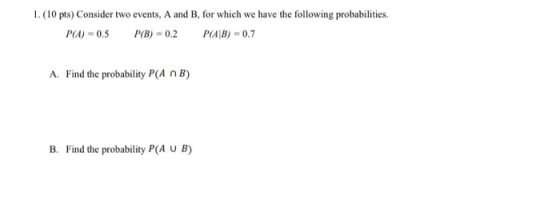 1. (10 pts) Consider two events, A and B, for which we have the following probabilities. P(A)=0.5 P(B) = 0.2 P(AB) 0.7 A. Fin