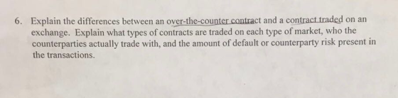 Explain the differences between an over-the-counter contract and a contract traded on an exchange. Explain what types of contracts are traded on each type of market, who the counterparties actually trade with, and the amount of default or counterparty risk present in 6. the transactions.