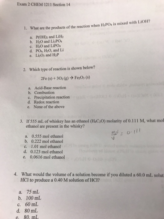 Exam 2 CHEM 1211 Section 14 are the products of the reaction when H POs is mixed with Lio1 a. P(OH)2 and LiH2 b. H20 and LisPO c. H2O and LiPO d. PO4, H20, and Li e. Li203 and H2P 2. Which type of reaction is shown below? 2Fe (s) + 302 (g) → Fe2O3 (s) a. Acid-Base reaction b. Combustion c. Precipitation reaction d. Redox reaction e. None of the above 3. If 555 mL of whiskey has an ethanol (H C,0) molarity of 0.111 M, what mol ethanol are present in the whisky? a. 0.555 mol ethanol b. 0.222 mol ethanol c. 1.01 mol ethanol d. 0.123 mol ethanol e. 0.0616 mol ethanol 4. What would the volume of a solution become if you diluted a 60.0 mL solut HCl to produce a 0.40 M solution of HCI? a. 75 mL b. 100 ml c. 60 mL d. 80 mL e 80, m