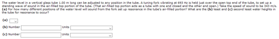 The water level in a vertical glass tube 1.00 m long can be adjusted to any position in the tube. A tuning fork vibrating at 693 Hz is held just over the open top end of the tube, to set up a standing wave of sound in the air-filled top portion of the tube. (That air-filled top portion acts as a tube with one end closed and the other end open.) Take the speed of sound to be 343 m/s. (a) For how many different positions of the water level will sound from the fork set up resonance in the tubes air-filled portion? What are the (b) least and (c) second least water heights in the tube for resonance to occur? (b) Number Units (c) Number Units