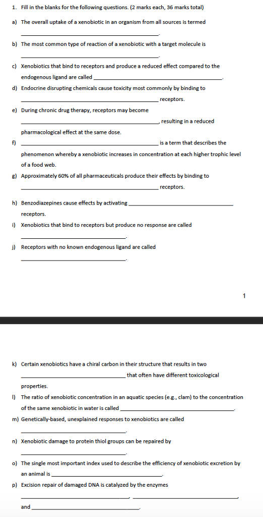 1. Fill in the blanks for the following questions. (2 marks each, 36 marks total) a) The overall uptake of a xenobiotic in an organism from all sources is termed b) The most common type of reaction of a xenobiotic with a target molecule is c) Xenobiotics that bind to receptors and produce a reduced effect compared to the endogenous ligand are called Endocrine disrupting chemicals cause toxicity most commonly by binding to d) receptors. e) During chronic dru g therapy, receptors may become resulting in a reduced pharmacological effect at the same dose. is a term that describes the phenomenon whereby a xenobiotic increases in concentration at each higher trophic level of a food web. Approximately 60% of all pharmaceuticals produce their effects by binding to g) receptors. h) Benzodiazepines cause effectsby activating receptors. i) Xenobiotics that bind to receptors but produce no response are called j) Receptors with no known endogenous ligand are called k) Certain xenobiotics have a chiral carbon in their structure that results in two that often have different toxicological properties. I) The ratio of xenobiotic concentration in an aquatic species (e.g., clam) to the concentration of the same xenobiotic in water is called m) Genetically-based, unexplained responses to xenobiotics are called n) Xenobiotic damage to protein thiol groups can be repaired by o) The single most important index used to describe the efficiency of xenobiotic excretion by an animal is p) Excision repair of damaged DNA is catalyzed by the enzymes and