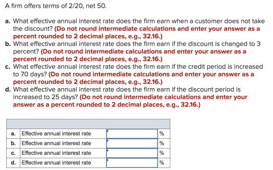 A firm offers terms of 2/20, net 50. a. What effective annual interest rate does the firm earn when a customer does not take