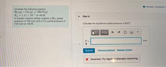 A Review Constants !! Consider the following reaction: Br2(g) + Cl2(g) = 2BrCl(9) Kp = 1.11 x 10- at 150 K. A reaction mixtur