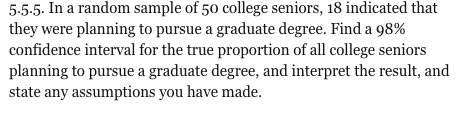 5-5-5. In a random sample of 50 college seniors, 18 indicated that they were planning to pursue a graduate degree. Find a 98% confidence interval for the true proportion of all college seniors planning to pursue a graduate degree, and interpret the result, and state any assumptions you have made.