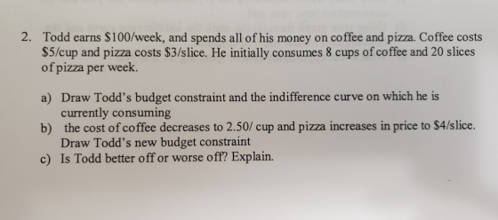 2. Todd earns $100/week, and spends all of his money on coffee and pizza. Coffee costs $5/cup and pizza costs $3/slice. He in