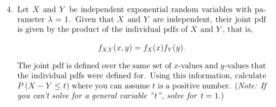 4. Let X and Y be independent exponential random variables with pa- rameter ? 1. Given that X and Y are independent, their joint pdf is given by the product of the individual pdfs of X and Y, that is, fxy(x,y) = fx(x)fy(y) The joint pdf is defined over the same set of r-values and y-values that the individual pdfs were defined for. Using this information, calculate P(X - Y < t) where you can assume t is a positive number. (Note: If you cant solve for a general variable t, solve for t 1.)