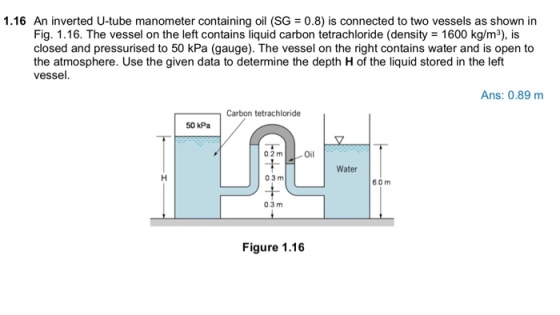 1.16 An inverted U-tube manometer containing oil (SG = 0.8) is connected to two vessels as shown in Fig. 1.16. The vessel on the left contains liquid carbon tetrachloride (density 1600 kg/m3), is closed and pressurised to 50 kPa (gauge). The vessel on the right contains water and is open to the atmosphere. Use the given data to determine the depth H of the liquid stored in the left vessel. Ans: 0.89 m Carbon tetrachloride 50 kPa 02 m Oil Water 0.3m 60m 0.3 m Figure 1.16