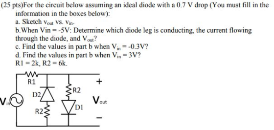 (25 pts)For the circuit below assuming an ideal diode with a 0.7 V drop (You must fill in the information in the boxes below): a. Sketch Vout VS. Vin- b. When Vin -5V: Determine which diode leg is conducting, the current flowing through the diode, and Vout? c. Find the values in part b when Vin 0.3V? d. Find the values in part b when Vin 3V? R 1-2k, R2 = 6k. R1 R2 D2 Vout DI R2