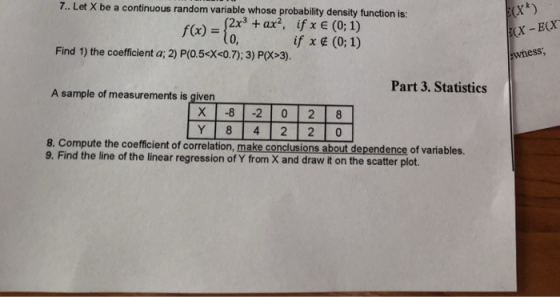 7. Let X be a continuous random variable whose probability density function is: 2x3 +ax2, if x (0; 1) if x (0;1) 0, Find 1) the coefficient a; 2) P(O.5ex<0.7):3) P(X>3). wness, Part 3. Statistics A sample of measurements is given 8. Compute the coefficient of correlation, make conclusions about dependence of variables. 9. Find the line of the linear regression of Y from X and draw it on the scatter plot.