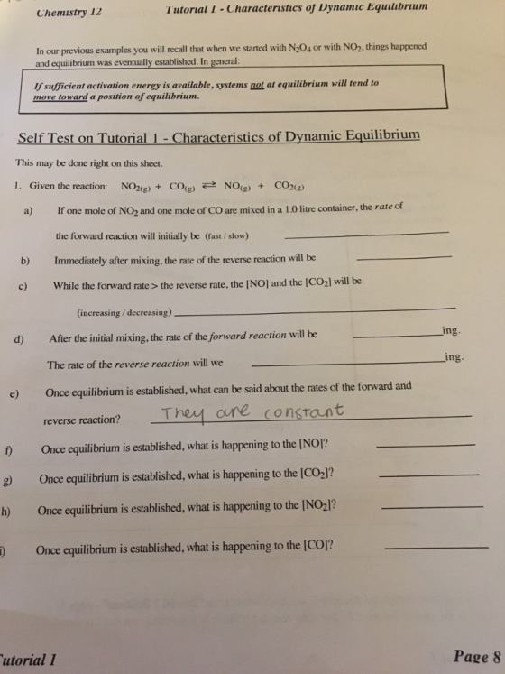 Chemistry 12 Tutorial 1 -Characteristics oj Dynamic Equlubrium In our previous examples you will recall that when we started with N204 or with NO2, things happened and equilibrium was eventually established. In general: If sufficient activation energy is available, systems not at equilibrium will tend to move toward a position of equilibrium Self Test on Tutorial 1 - Characteristics of Dynamic Equilibrium This may be done right on this sheet. 1. Given the reaction: NO2(g)+CO(g)←→ NO(g) + CO2(g) a) If one mole of N02 and one mole of CO are mixed in a 1.0 litre container, the rate of the forward reaction will initially be (fast/ slow) b) Immediately after mixing, the rate of the reverse reaction will be c) While the forward rate > the reverse rate, the INOI and the ICO2l will be (increasing / decreasing) in d) After the initial mixing, the rate of the forward reaction will be ing. The rate of the reverse reaction will we e) Once equilibrium is established, what can be said about the rates of the forward and reverse reaction? They oure consrant D Once equilibrium is established, what is happening to the INO? 8) Once equilibrium is established, what is happening to the |CO2]? h) Once equilibrium is established, what is happening to the INO2]? ) Once equilibrium is established, what is happening to the [CO]? utorial 1 Page 8