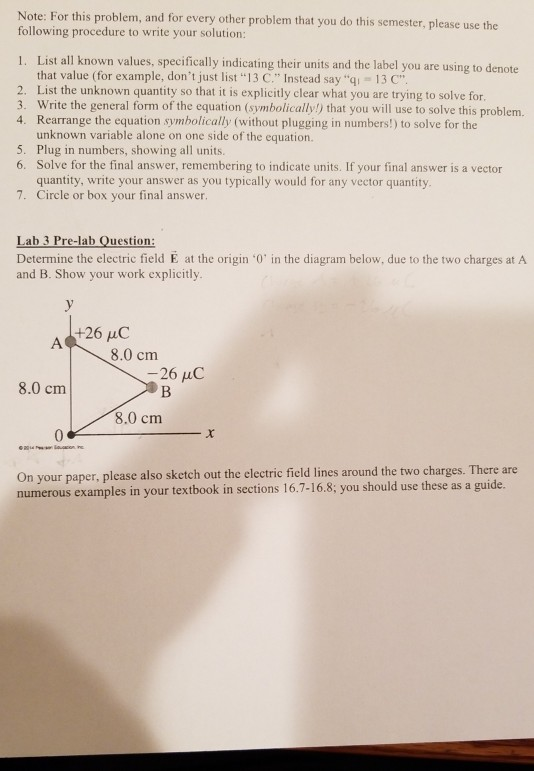 Note: For this problem, and for every other problem that you do this semester, please use the following procedure to write your solution: List all known values, specifically indicating their units and the label you are using to der that value (for example, dont just list 13 C. Instead say qi 13 C List the unknown quantity so that it is explicitly clear what you are trying to solve for. Write the general form of the equation (symbolically) that you will use to solve this problem. Rearrange the equation symbolically (without plugging in numbers!) to solve for the unknown variable alone on one side of the equation. Plug in numbers, showing all units. Solve for the final answer, remembering to indicate units. If your final answer is a vector quantity, write your answer as you typically would for any vector quantity Circle or box your final answer. 1. 2. 3. 4. 5. 6. 7. ab 3 Pre-lab Question: Determine the electric field E at the origin 0 in the diagram below, due to the two charges at A and B. Show your work explicitly +26 C 8.0 cm 26 uC 8.0 cm 8.0 cm On your paper, please also sketch out the electric field lines around the two charges. There are numerous examples in your textbook in sections 16.7-16.8; you should use these as a guide.