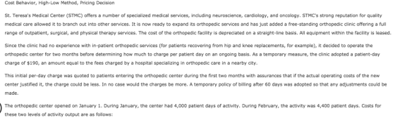 Cost Behavior, High-Low Method, Pricing Decision St. Teresas Medical Center (STMC) offers a number of specialized medical services, including neuroscience, cardiology, and oncology. STMCs strong reputation for quality medical care allowed it to branch out into other services. It is now ready to expand its orthopedic services and has just added a free-standing orthopedic clinic offering a full range of outpatient, surgical, and physical therapy services. The cost of the orthopedic facility is depreciated on a straight-line basis. All equipment within the facility is leased. Since the clinic had no experience with in-patient orthopedic services (for patients recovering from hip and knee replacements, for example), it decided to operate the orthopedic center for two months before determining how much to charge per patient day on an ongoing basis. As a temporary measure, the clinic adopted a patient-day charge of $190, an amount equal to the fees charged by a hospital specializing in orthopedic care in a nearby city This initial per-day charge was quoted to patients entering the orthopedic center during the first two months with assurances that if the actual operating costs of the new center justified it, the charge could be less. In no case would the charges be more. A temporary policy of billing after 60 days was adopted so that any adjustments could be made. The orthopedic center opened on January 1. During January, the center had 4,000 patient days of activity. During February, the activity was 4,400 patient days. Costs for these two levels of activity output are as follows: