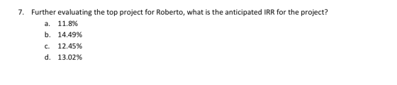 7. Further evaluating the top project for Roberto, what is the anticipated IRR for the project? a. 11.8% b. 14.49% C. 12.45%