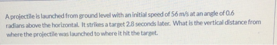Aprojectile is launched from ground level with an initial speed of 56 m/s at an angle of 0.6 radians above the horizontal. It