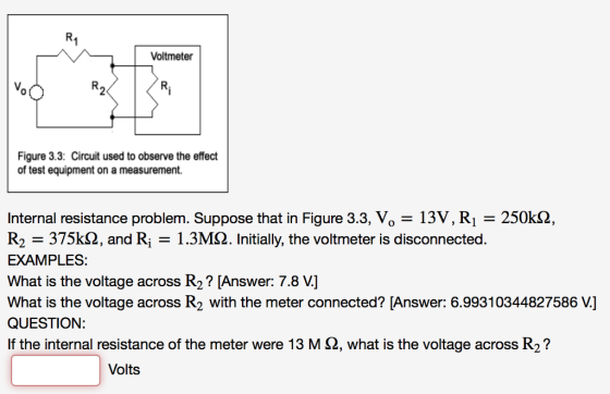 Voltmeter Vo 0 Figure 3.3: Circuit used to observe the effect of test equipment on a measurement. Internal resistance problem. Suppose that in Figure 3.3, Vo-13V, Ri 250kS2, R2 -375k2, and R1.3MS2. Initially, the voltmeter is disconnected. EXAMPLES: What is the voltage across R2? [Answer: 7.8 V] What is the voltage across R2 with the meter connected? [Answer: 6.99310344827586 V.] QUESTION: If the internal resistance of the meter were 13 M Ω, what is the voltage across R2? Volts