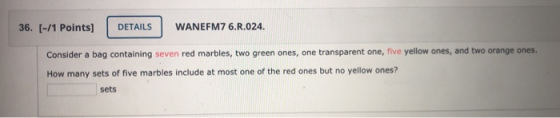 36. (-/1 Points] DETAILS WANEFM7 6.R.024. Consider a bag containing seven red marbles, two green ones, one transparent one, f