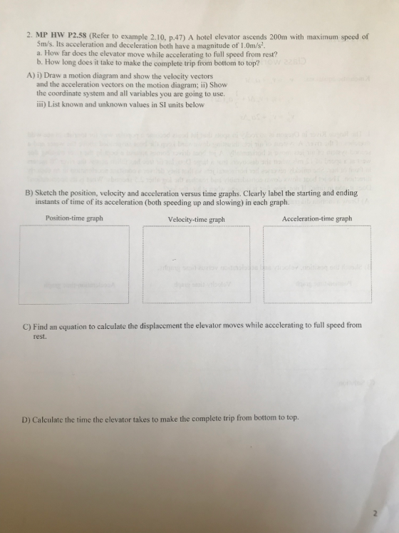 2. MP HW P2.58 (Refer to example 2.10, p.47) A hotel elevator ascends 200m with maximum speed of 5m/s. Its acceleration and deceleration both have a magnitude of 1.0m/s a. How far does the elevator move while accelerating to full speed from rest? b. How long does it take to make the complete trip from bottom to top? A) i) Draw a motion diagram and show the velocity vectors and the acceleration vectors on the motion diagram; ii) Show the coordinate system and all variables you are going to use. iii) List known and unknown values in SI units below B) Sketch the position, velocity and acceleration versus time graphs. Clearly label the starting and ending instants of time of its acceleration (both speeding up and slowing) in each graph. Position-time graph Velocity-time graph Acceleration-time graph C) Find an equation to calculate the displacement the elevator moves while accelerating to full speed from rest. D) Calculate the time the elevator takes to make the complete trip from bottom to top