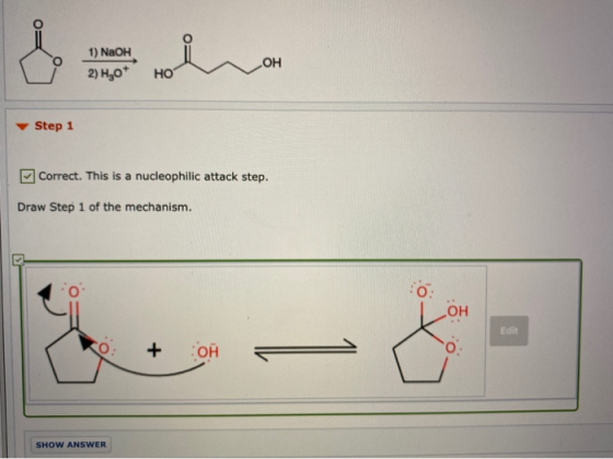 1) NaOH 2) H30* OH HO Step 1 Correct. This is a nucleophilic attack step. Draw Step 1 of the mechanism. -- - Edit + OH SHOW A