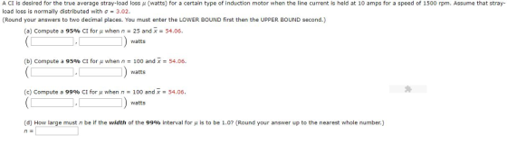 A CI is desired for the true average stray-load loss μ (watts) for a certain type of induction motor when the line current is held at 10 amps for a speed of 1500 rpm. Assume that stray load loss is normally distributed with Ơ 3.02. (Round your answers to two decimal places. You must enter the LOWER BOUND first then the UPPER BOUND second.) (a) Compute a 95% CI for μ when n-25 and X-54.06. watts (b) Compute a 95% CI for μ when n 100 and x-54.06. watts (c) Compute a 99% CI for u when n 100 and x 54.06. watts d) How large must n be if the width of the 99% interval for μ is to be 1.07(Round your answer up to the nearest whole number.