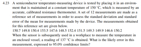 4.23 A semiconductor temperature-measuring device is tested by placing it in an environ- ment that is maintained at a constant temperature of 150 °C, which is measured by an accurate, calibrated resistance thermometer. A set of 12 measurements are made as a reference set of measurements in order to assess the standard deviation and standard error of the mean for measurements made by the device. The measurements obtained for this reference set are given below. 150.7 149.8 150.4 153.5 147.6 148.5 152.4 151.5 149.3 149.9 146.6 150.2 When the sensor is subsequently used in a workplace to measure the temperature in an enclosed vessel, a reading of 137 °C is obtained. What is the likely error in this measurement, expressed to 95.0% confidence limits?