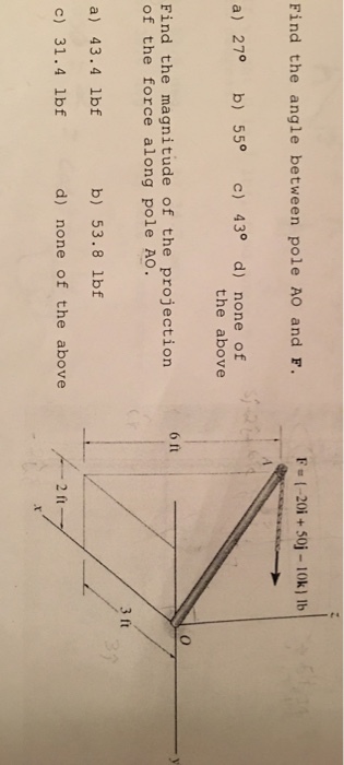 Find the angle between pole AO and F. FOI . 20i + 50j-10k11b a) 27° b) 55° c) 43° d) none of the above 6 ft Find the magnitude of the projection of the force along pole AO . 3 ft a) 43.4 lbf b) 53.8 lbf c) 31.4 lbf d) none of the above 2 ft