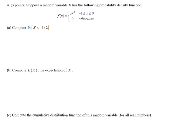 4 (3 points) Suppose a random variable X has the following probability density function: 3x2 -1srs0 0 otherwise f(x) (a) Compute Pr[Xs-1/2 (b) Compute E (X), the expectation of x (c) Compute the cumulative distribution function of this random variable (for all real numbers).