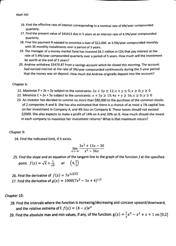 Math 342 16. Find the effective rate of interest corresponding to a nominal rate of 6%/year compounded 17. Find the present value of $41413 due in 5 years at an interest rate of 4.5%/year compounded 18. Find the payment R needed to amortize a loan of $22,000 at 3.5%/year compounded monthly 19. The manager of a money market fund has invested $4.2 million in CDs that pay interest at the quarterly quarterly with 36 monthly installments over a period of 3 years. rate of 5.4%/year compounded quarterly over a period of 5 years. How much will the investment be worth at the end of 5 years? 20. Andrew withdrew $5470.87 from a savings account which he closed this morning. The account had earned interest at the rate of 3%/year compounded continuously during the 3-year period that the money was on deposit. How much did Andrew originally deposit into the account? Chapter 6: 21. Maximize P-3x+5y subject to the constraints: 2x + 3y < 12;x +y <5;x 2 0;y 2 0 22. Minimize C- 2x+ 5y subject to the constraints: x + 3y 2 15;4x +y 2 16; x 2 0;y 20 23. An investor has decided to commit no more than $80,000 to the purchase of the common stocks of 2 companies A and B. She has also estimated that there is a chance of at most a 1% capital loss on her investment in Company A, and 4% loss on Company B. These losses should not exceed $2000. She also expects to make a profit of 14% on A and 20% on B. How much should she invest in each company to maximize her investment returns? What is that maximum return? Chapter 9 24. Find the indicated limit, if it exists. 3x2 +13x - 30 im 25. Find the slope and an equation of the tangent line to the graph of the function f at the specified point. f(x)=G+ (4,) at 26. Find the derivative of f (x) -7e2v*3 27. Find the derivative of g(x) 1000(7x2 - 3x + 4)1/2 Chapter 10 28. Find the intervals where the function is increasing/decreasing and concave upward/downward, and the relative extrema of f. f(x) -(4-x)e* 29. Find the absolute max and min values, if any, of the function: g(x) -x3 -x2+x+1 on [0,2]