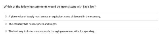 Which of the following statements would be inconsistent with Says law? O A given value of supply must create an equivalent value of demand in the economy O The economy has flexible prices and wages. O The best way to foster an economy is through government stimulus spending