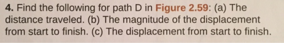 4. Find the following for path D in Figure 2.59: (a) The distance traveled. (b) The magnitude of the displacement from start to finish. (c) The displacement from start to finish.