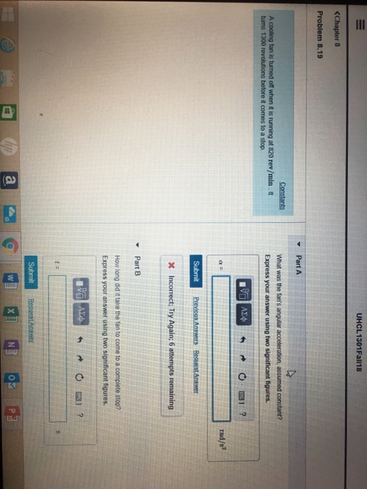 UHCL1301Fall18 <Chapter 8 Problem 8.19 A cooling fan is turned off when it is running at 320 rev/min. It turns 1300 Express your answer using two significant figures. before it comes to a stop. rad/s2 Previous Answers Request Answer Incorrect; Try Again; 6 attempts remaining Part B How long did it take the fan to come to a complete stop? Express your answer using two significant figures. 0